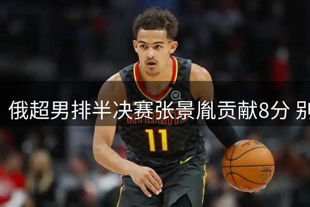 俄超男排半决赛张景胤贡献8分 别尔哥罗德1-3失利