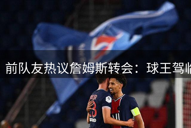 前队友热议詹姆斯转会：球王驾临费城，76人前景光明