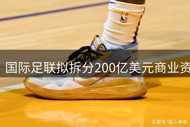 国际足联拟拆分200亿美元商业资产 世界杯红利催生资本新布局