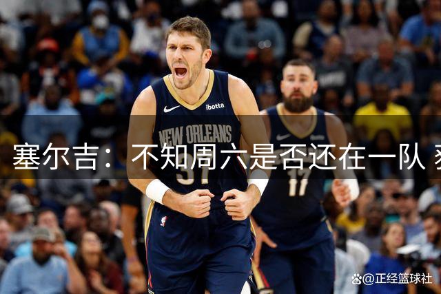 塞尔吉：不知周六是否还在一队 获胜让球员如释重负