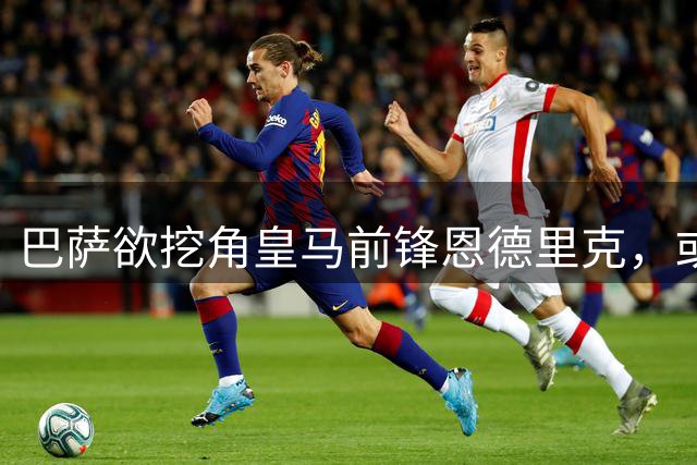 巴萨欲挖角皇马前锋恩德里克，或创两队直接交易历史先河