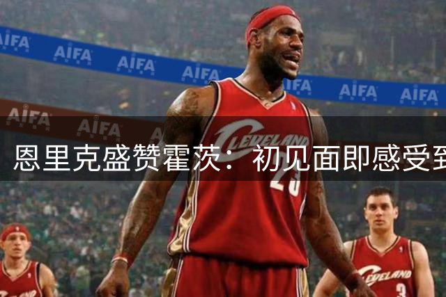 恩里克盛赞霍茨：初见面即感受到年轻前锋的进取心