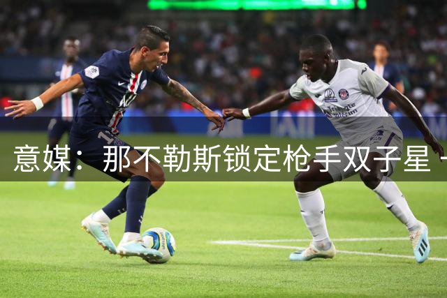 意媒：那不勒斯锁定枪手双子星 一人盼回归贝蒂斯