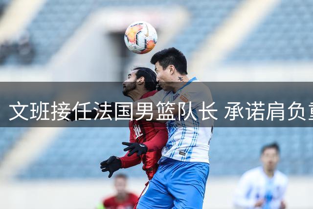 文班接任法国男篮队长 承诺肩负重任以身为范