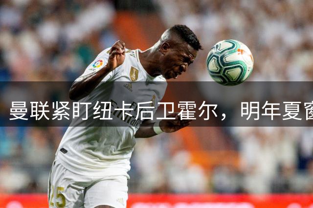 曼联紧盯纽卡后卫霍尔，明年夏窗或重金求购