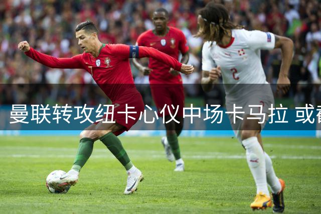 曼联转攻纽卡心仪中场卡马拉 或截胡对手补强计划