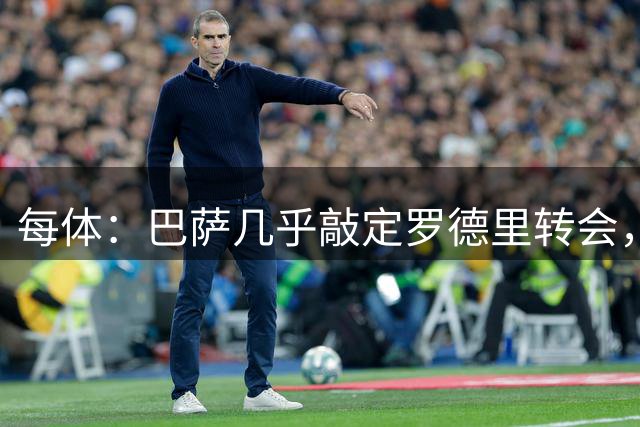 每体：巴萨几乎敲定罗德里转会，整个谈判过程一直高度保密