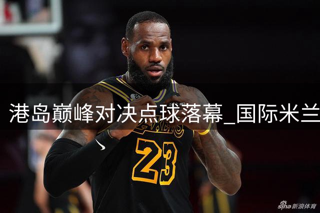 港岛巅峰对决点球落幕 国际米兰力克曼城摘得桂冠