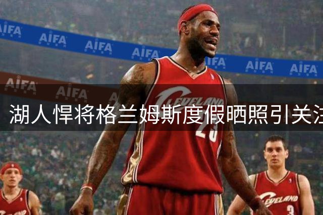 湖人悍将格兰姆斯度假晒照引关注 新赛季能否扛起外线防守大旗？