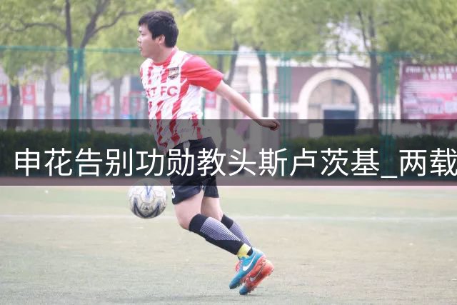 申花告别功勋教头斯卢茨基 两载征程缔造战术革新传奇