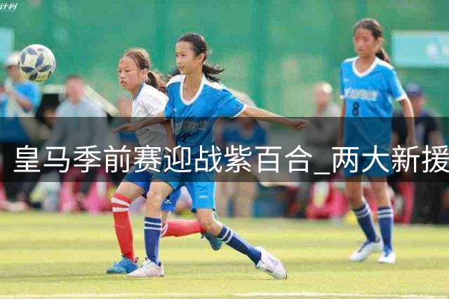皇马季前赛迎战紫百合 两大新援首秀决定锋线格局