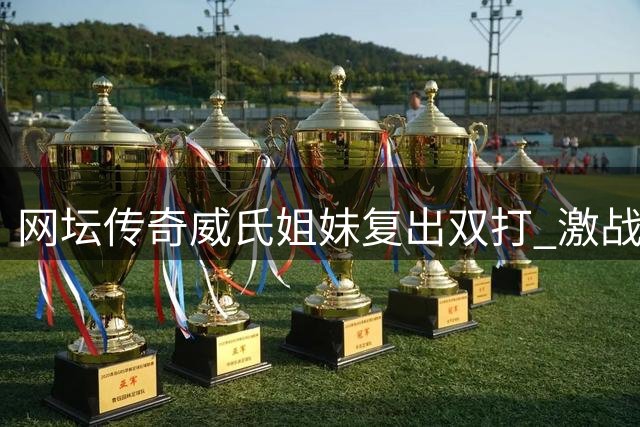 网坛传奇威氏姐妹复出双打 激战三盘惜败遭遇首轮出局