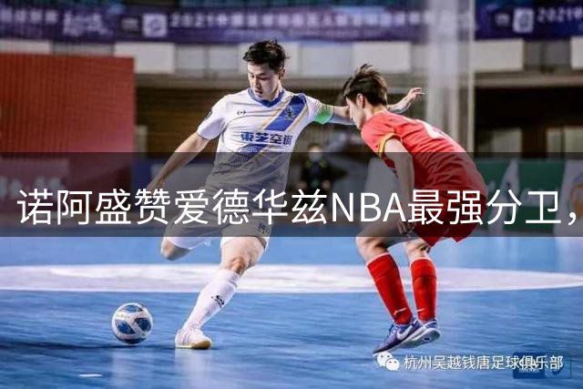 诺阿盛赞爱德华兹NBA最强分卫，三球能力全面受认可