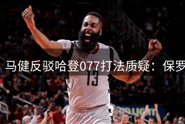 马健反驳哈登077打法质疑：保罗受伤成关键转折点
